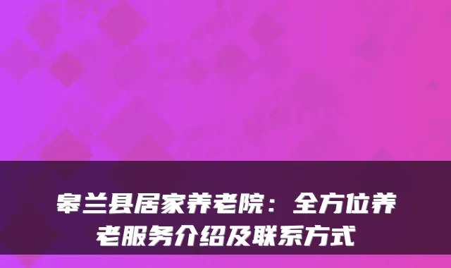 皋兰县居家养老院:全方位养老服务介绍及联系方式