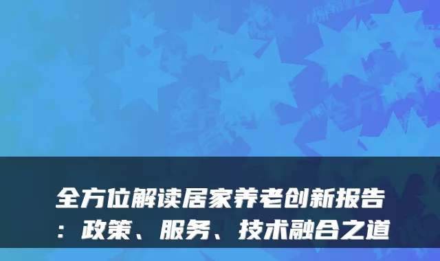 全方位解读居家养老创新报告:政策、服务、技术融合之道
