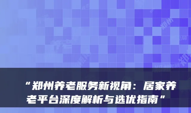 “郑州养老服务新视角:居家养老平台深度解析与选优指南”