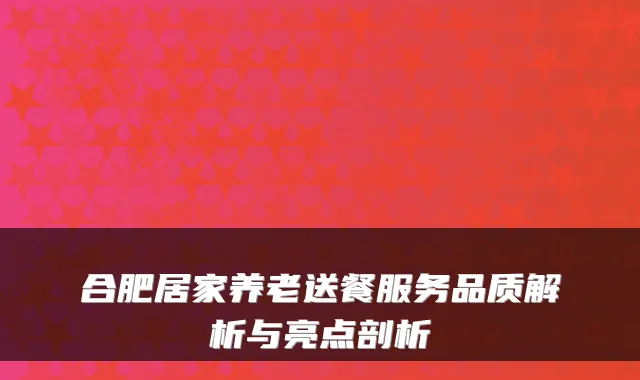 合肥居家养老送餐服务品质解析与亮点剖析