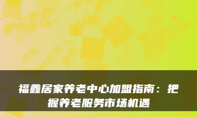 福鑫居家养老中心加盟指南:把握养老服务市场机遇