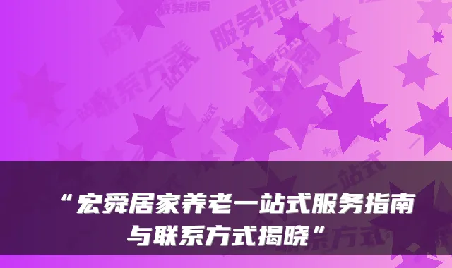 “宏舜居家养老一站式服务指南与联系方式揭晓”