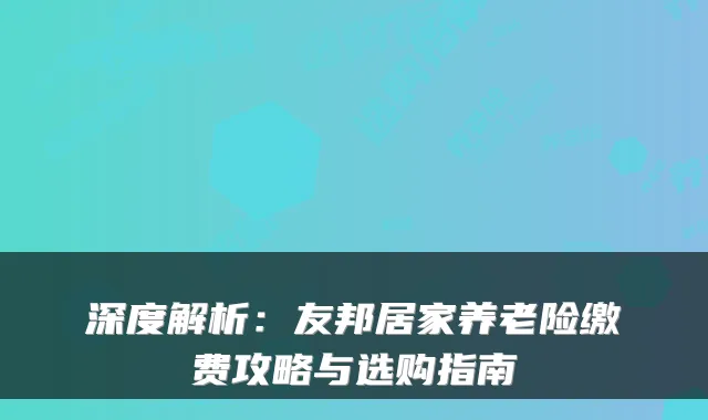 深度解析:友邦居家养老险缴费攻略与选购指南