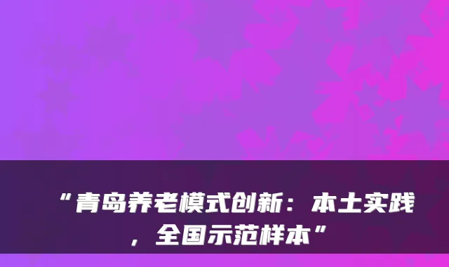 “青岛养老模式创新：本土实践，全国示范样本”