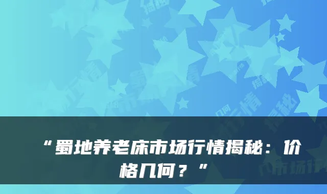 “蜀地养老床市场行情揭秘：价格几何？”