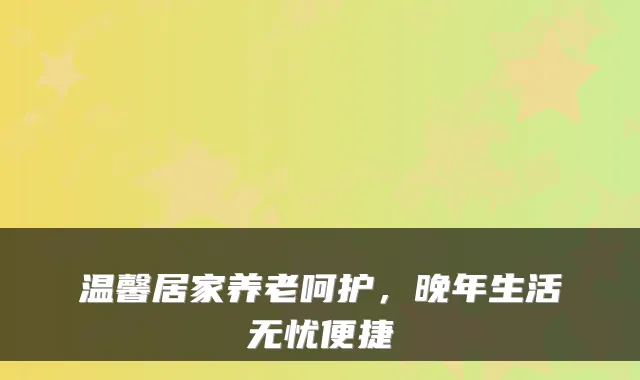 温馨居家养老呵护，晚年生活无忧便捷