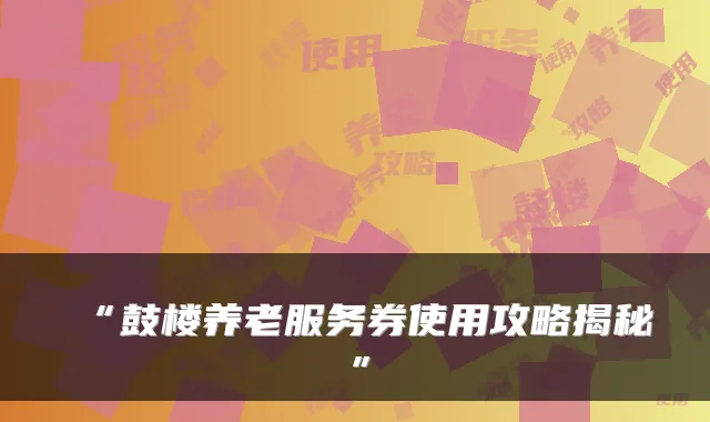 “鼓楼养老服务券使用攻略揭秘”