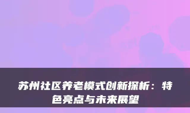 苏州社区养老模式创新探析:特色亮点与未来展望