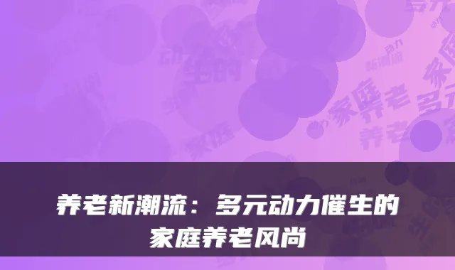 养老新潮流:多元动力催生的家庭养老风尚