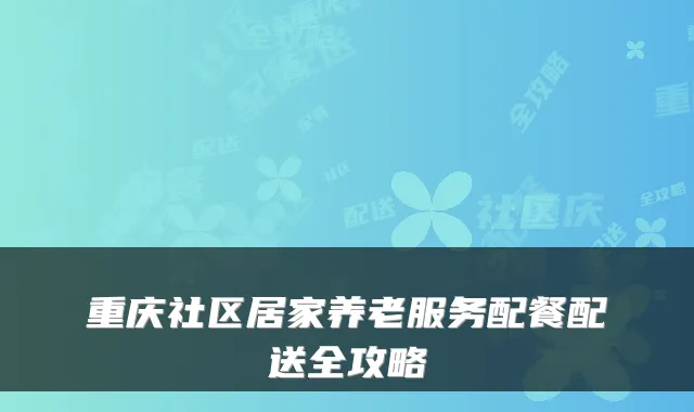 重庆社区居家养老服务配餐配送全攻略