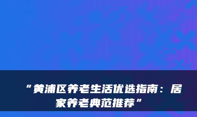 “黄浦区养老生活优选指南:居家养老典范推荐”