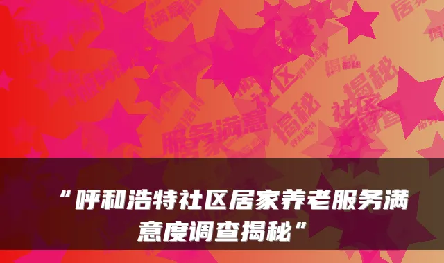 “呼和浩特社区居家养老服务满意度调查揭秘”