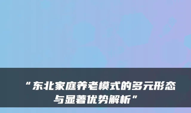 “东北家庭养老模式的多元形态与显著优势解析”