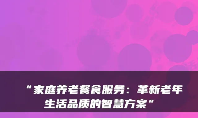 “家庭养老餐食服务：革新老年生活品质的智慧方案”