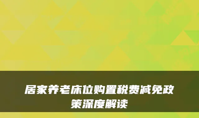 居家养老床位购置税费减免政策深度解读