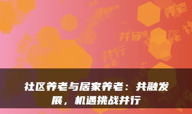 社区养老与居家养老：共融发展，机遇挑战并行