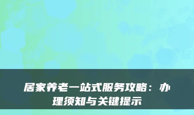 居家养老一站式服务攻略：办理须知与关键提示