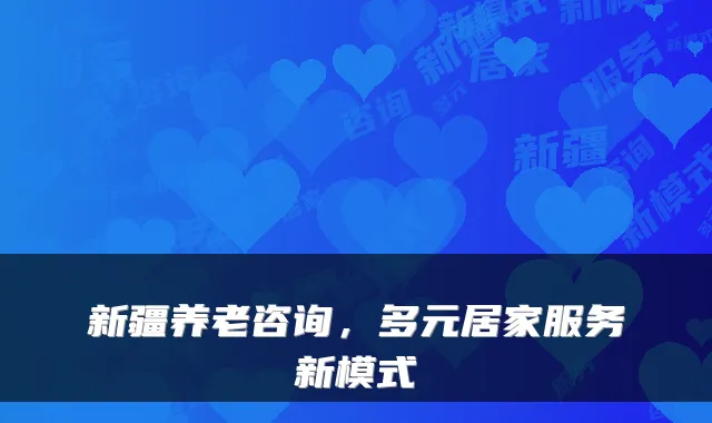 新疆养老咨询,多元居家服务新模式