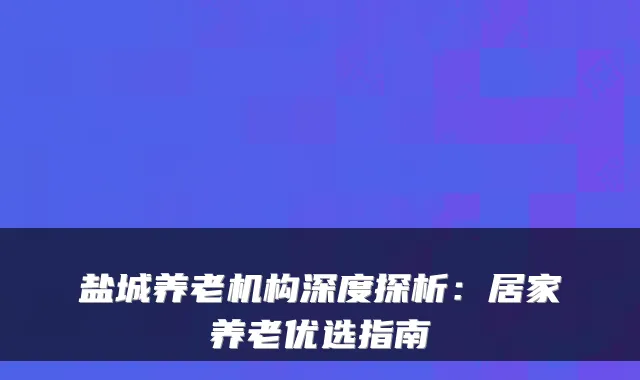 盐城养老机构深度探析：居家养老优选指南