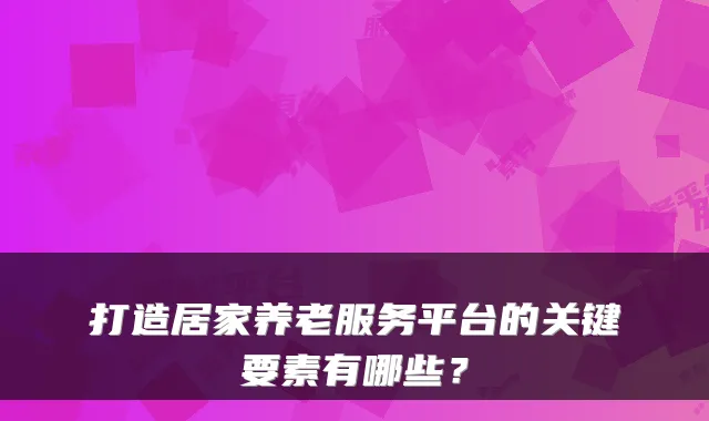 打造居家养老服务平台的关键要素有哪些?