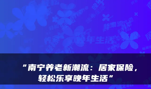 “南宁养老新潮流：居家保险，轻松乐享晚年生活”