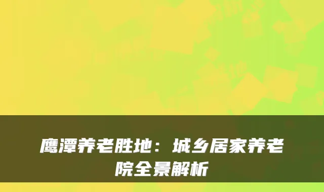 鹰潭养老胜地:城乡居家养老院全景解析