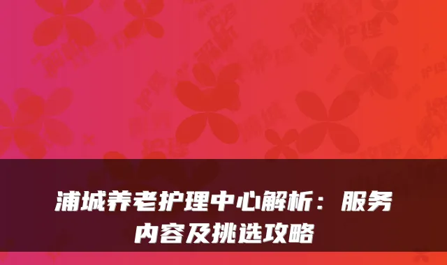 浦城养老护理中心解析:服务内容及挑选攻略