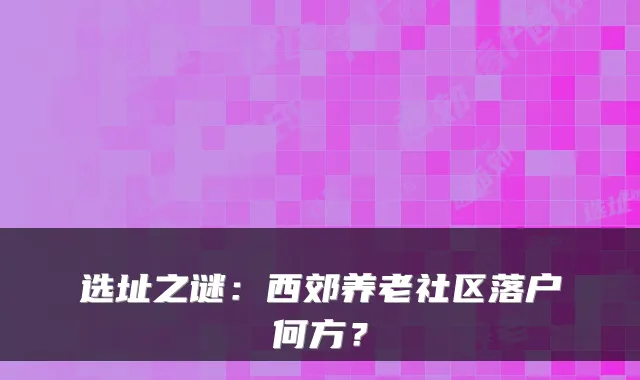 选址之谜:西郊养老社区落户何方?