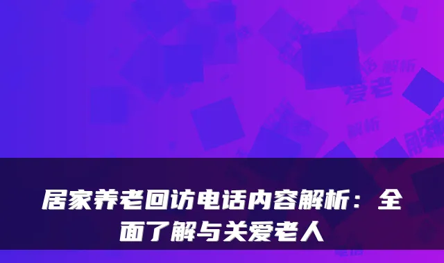 居家养老回访电话内容解析:全面了解与关爱老人