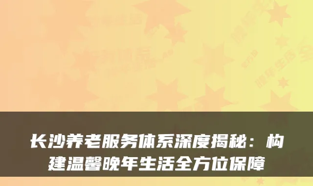 长沙养老服务体系深度揭秘：构建温馨晚年生活全方位保障