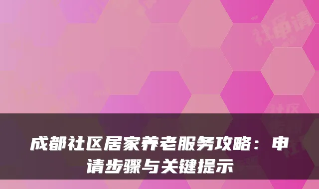 成都社区居家养老服务攻略:申请步骤与关键提示