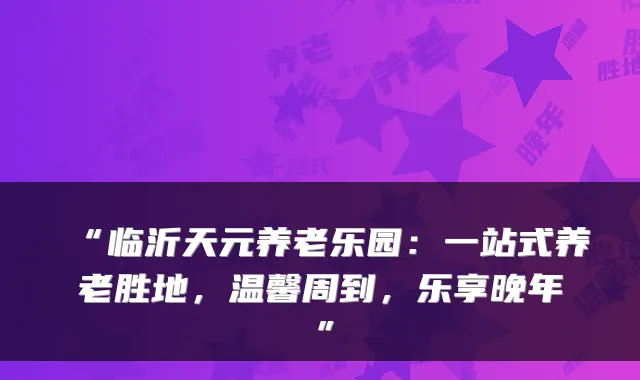 “临沂天元养老乐园:一站式养老胜地,温馨周到,乐享晚年”