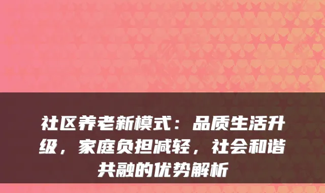 社区养老新模式:品质生活升级,家庭负担减轻,社会和谐共融的优势解析