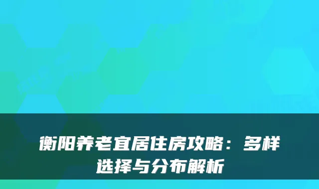 衡阳养老宜居住房攻略:多样选择与分布解析