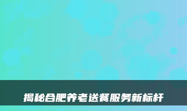 揭秘合肥养老送餐服务新标杆