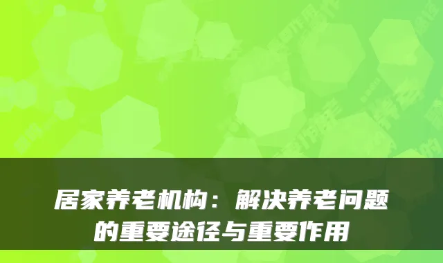 居家养老机构：解决养老问题的重要途径与重要作用