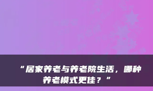 “居家养老与养老院生活，哪种养老模式更佳？”