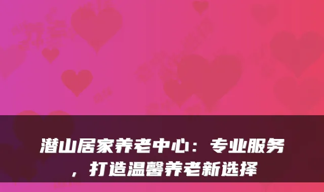 潜山居家养老中心:专业服务,打造温馨养老新选择