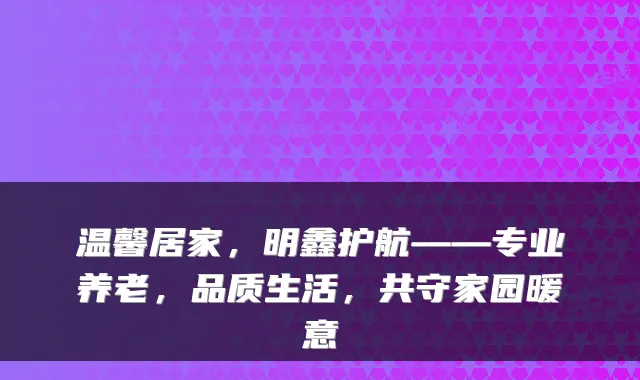 温馨居家,明鑫护航——专业养老,品质生活,共守家园暖意