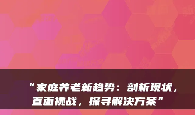 “家庭养老新趋势：剖析现状，直面挑战，探寻解决方案”