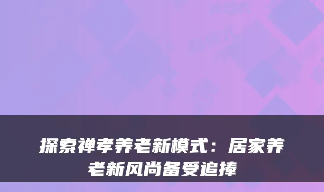 探索禅孝养老新模式：居家养老新风尚备受追捧