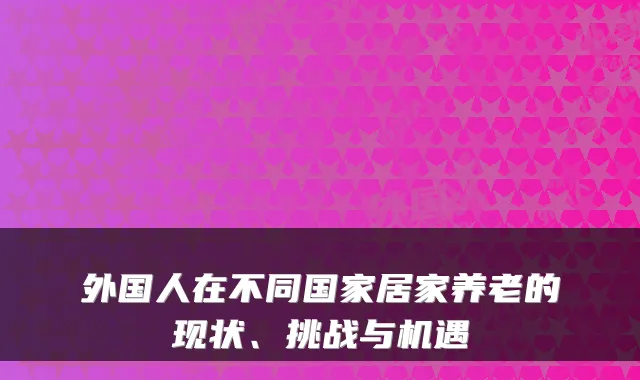 外国人在不同国家居家养老的现状、挑战与机遇