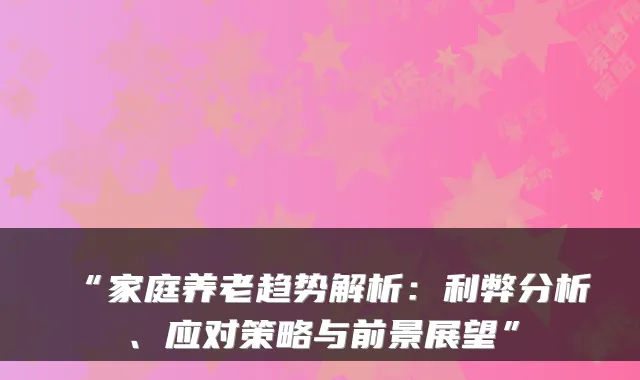 “家庭养老趋势解析：利弊分析、应对策略与前景展望”