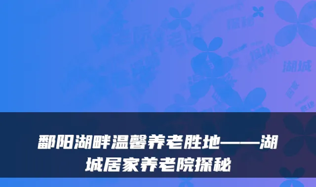 鄱阳湖畔温馨养老胜地——湖城居家养老院探秘