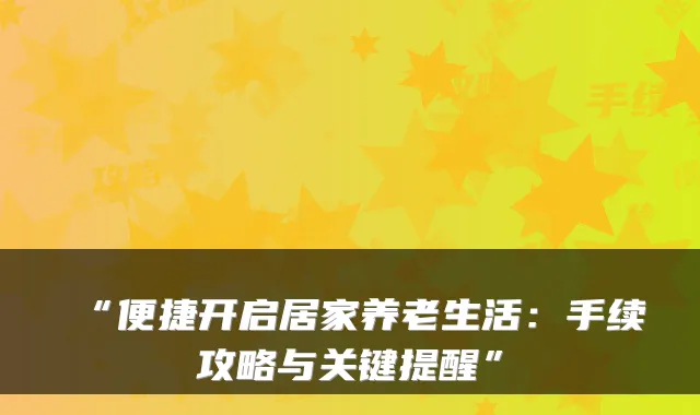 “便捷开启居家养老生活：手续攻略与关键提醒”