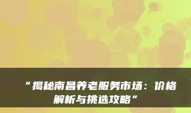 “揭秘南昌养老服务市场:价格解析与挑选攻略”