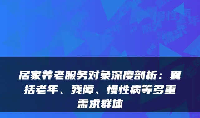 居家养老服务对象深度剖析：囊括老年、残障、慢性病等多重需求群体