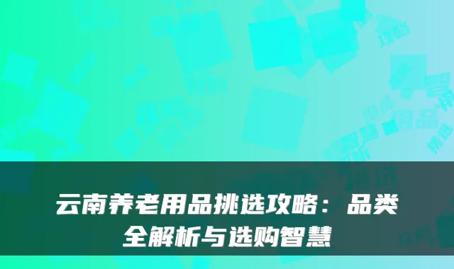 云南养老用品挑选攻略:品类全解析与选购智慧