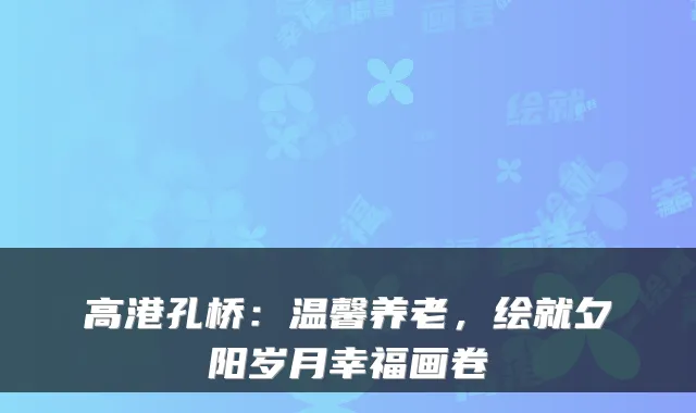 高港孔桥:温馨养老,绘就夕阳岁月幸福画卷