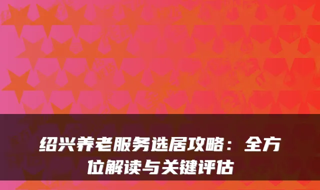 绍兴养老服务选居攻略:全方位解读与关键评估